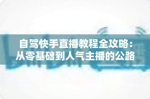 自驾快手直播教程全攻略:从零基础到人气主播的公路直播实战指南 自驾快手直播教程全攻略:从零基础到人气主播的公路直播实战指南