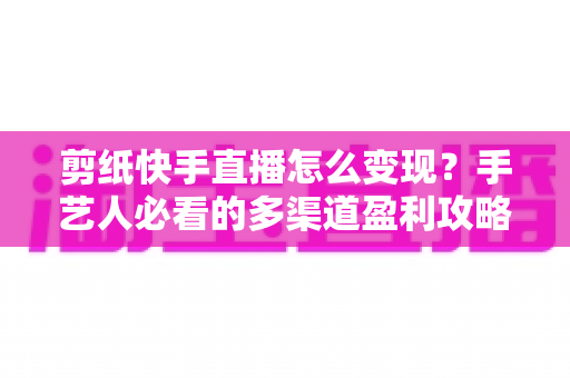 剪纸快手直播怎么变现?手艺人必看的多渠道盈利攻略与实操指南 剪纸快手直播怎么变现?手艺人必看的多渠道盈利攻略与实操指南