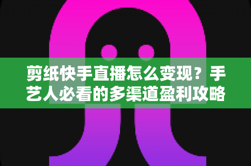 剪纸快手直播怎么变现?手艺人必看的多渠道盈利攻略与实操指南 剪纸快手直播怎么变现?手艺人必看的多渠道盈利攻略与实操指南