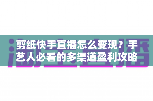 剪纸快手直播怎么变现？手艺人必看的多渠道盈利攻略与实操指南