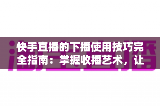快手直播的下播使用技巧完全指南：掌握收播艺术，让每场直播都成为涨粉转化的关键节点