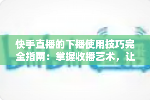 快手直播的下播使用技巧完全指南：掌握收播艺术，让每场直播都成为涨粉转化的关键节点