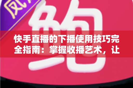 快手直播的下播使用技巧完全指南：掌握收播艺术，让每场直播都成为涨粉转化的关键节点
