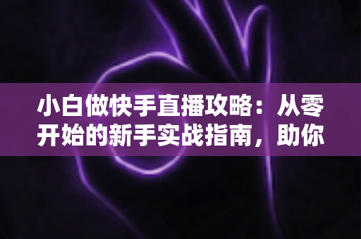 小白做快手直播攻略：从零开始的新手实战指南，助你快速开播、涨粉与变现