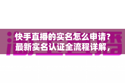 快手直播的实名怎么申请?最新实名认证全流程详解,助你快速开启直播之旅 快手直播的实名怎么申请?最新实名认证全流程详解,助你快速开启直播之旅