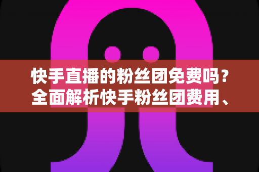 快手直播的粉丝团免费吗？全面解析快手粉丝团费用、权益与加入方法