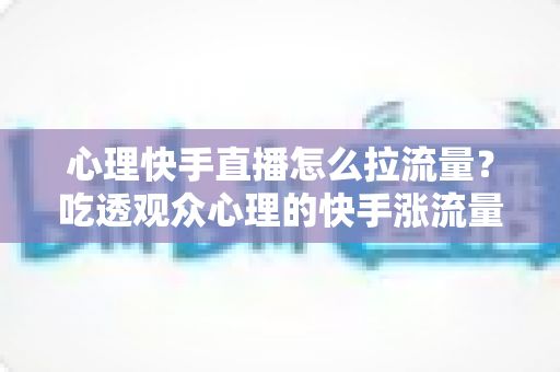 心理快手直播怎么拉流量?吃透观众心理的快手涨流量实战指南 心理快手直播怎么拉流量?吃透观众心理的快手涨流量实战指南