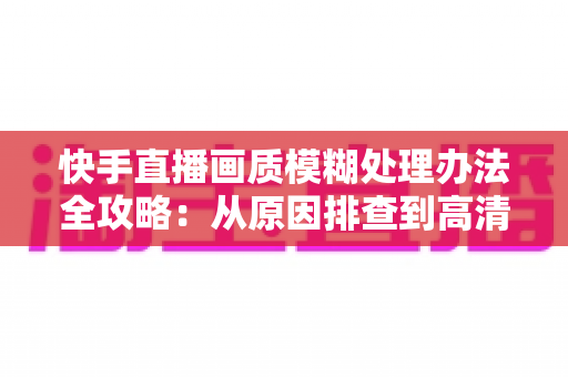 快手直播画质模糊处理办法全攻略:从原因排查到高清直播的完整解决方案 快手直播画质模糊处理办法全攻略:从原因排查到高清直播的完整解决方案