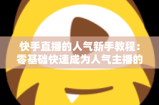 快手直播的人气新手教程：零基础快速成为人气主播的完整实战指南