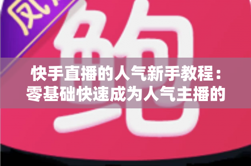 快手直播的人气新手教程：零基础快速成为人气主播的完整实战指南