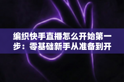 编织快手直播怎么开始第一步：零基础新手从准备到开播的完整实战指南
