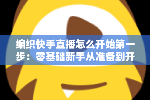编织快手直播怎么开始第一步：零基础新手从准备到开播的完整实战指南