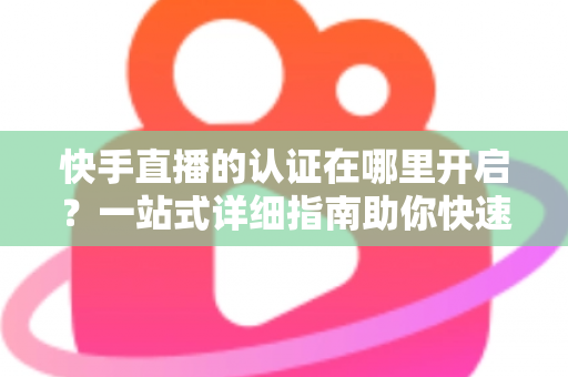 快手直播的认证在哪里开启?一站式详细指南助你快速开通直播权限 快手直播的认证在哪里开启?一站式详细指南助你快速开通直播权限