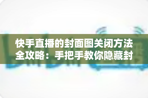 快手直播的封面图关闭方法全攻略:手把手教你隐藏封面图,让直播设置更自由、更省心 快手直播的封面图关闭方法全攻略:手把手教你隐藏封面图,让直播设置更自由、更省心
