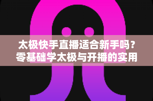 太极快手直播适合新手吗?零基础学太极与开播的实用全攻略 太极快手直播适合新手吗?零基础学太极与开播的实用全攻略