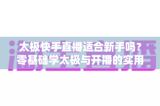 太极快手直播适合新手吗?零基础学太极与开播的实用全攻略 太极快手直播适合新手吗?零基础学太极与开播的实用全攻略