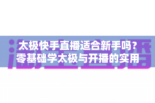 太极快手直播适合新手吗?零基础学太极与开播的实用全攻略 太极快手直播适合新手吗?零基础学太极与开播的实用全攻略