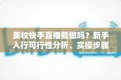 美妆快手直播能做吗?新手入行可行性分析、实操步骤与变现策略全指南 美妆快手直播能做吗?新手入行可行性分析、实操步骤与变现策略全指南