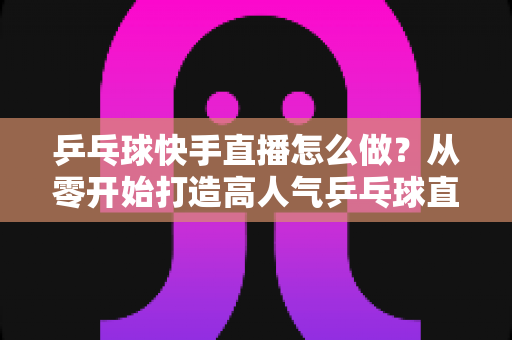 乒乓球快手直播怎么做?从零开始打造高人气乒乓球直播间的全流程实战指南 乒乓球快手直播怎么做?从零开始打造高人气乒乓球直播间的全流程实战指南