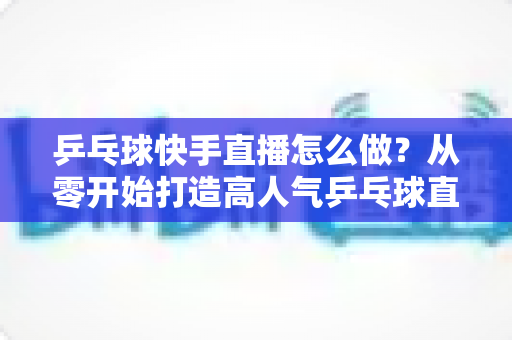乒乓球快手直播怎么做?从零开始打造高人气乒乓球直播间的全流程实战指南 乒乓球快手直播怎么做?从零开始打造高人气乒乓球直播间的全流程实战指南