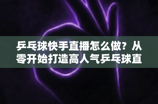 乒乓球快手直播怎么做?从零开始打造高人气乒乓球直播间的全流程实战指南 乒乓球快手直播怎么做?从零开始打造高人气乒乓球直播间的全流程实战指南