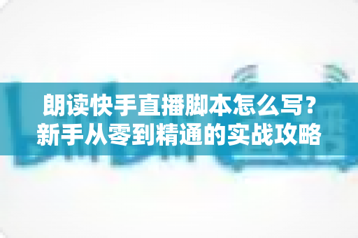 朗读快手直播脚本怎么写?新手从零到精通的实战攻略与万能模板 朗读快手直播脚本怎么写?新手从零到精通的实战攻略与万能模板