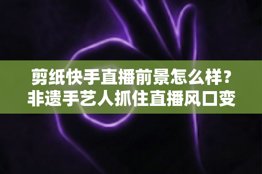 剪纸快手直播前景怎么样?非遗手艺人抓住直播风口变现与发展的全景解析 剪纸快手直播前景怎么样?非遗手艺人抓住直播风口变现与发展的全景解析