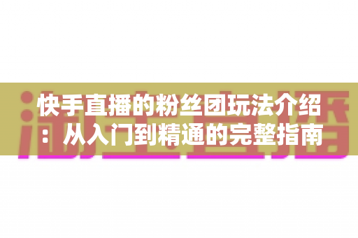 快手直播的粉丝团玩法介绍:从入门到精通的完整指南 快手直播的粉丝团玩法介绍:从入门到精通的完整指南