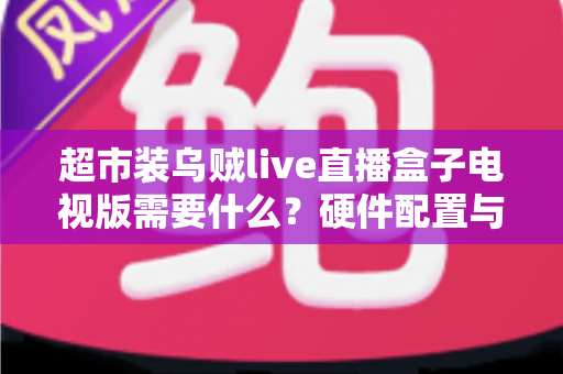 超市装乌贼live直播盒子电视版需要什么?硬件配置与安装条件全解析 超市装乌贼live直播盒子电视版需要什么?硬件配置与安装条件全解析