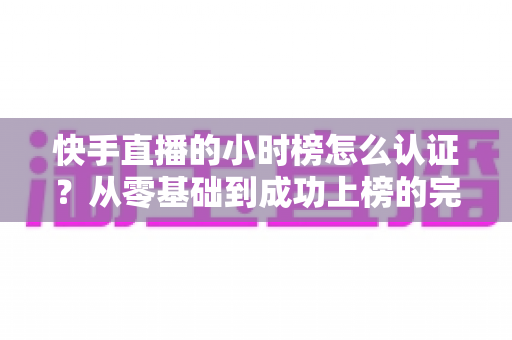 快手直播的小时榜怎么认证？从零基础到成功上榜的完整实操指南