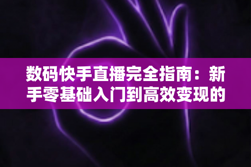 数码快手直播完全指南：新手零基础入门到高效变现的一站式实战攻略