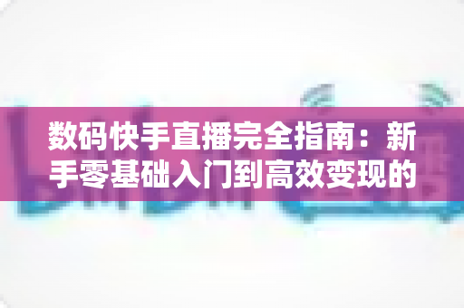 数码快手直播完全指南：新手零基础入门到高效变现的一站式实战攻略