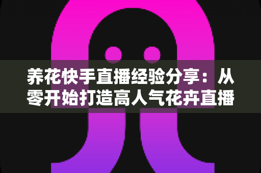 养花快手直播经验分享:从零开始打造高人气花卉直播间的实战指南 养花快手直播经验分享:从零开始打造高人气花卉直播间的实战指南