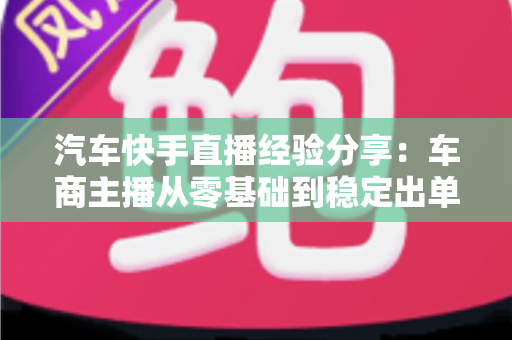 汽车快手直播经验分享:车商主播从零基础到稳定出单的实战全攻略 汽车快手直播经验分享:车商主播从零基础到稳定出单的实战全攻略