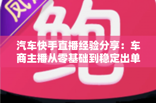 汽车快手直播经验分享：车商主播从零基础到稳定出单的实战全攻略
