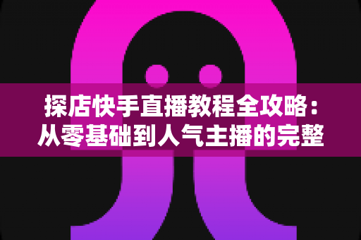 探店快手直播教程全攻略：从零基础到人气主播的完整实战指南