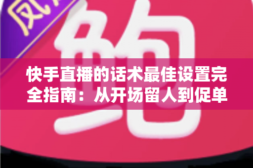 快手直播的话术最佳设置完全指南：从开场留人到促单成交的高转化话术方案