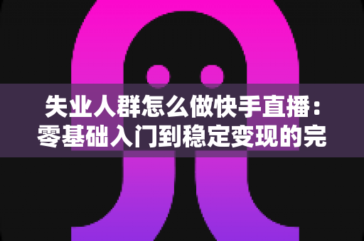 失业人群怎么做快手直播:零基础入门到稳定变现的完整指南 失业人群怎么做快手直播:零基础入门到稳定变现的完整指南