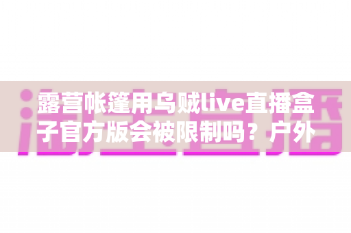 露营帐篷用乌贼live直播盒子官方版会被限制吗？户外直播限制因素与实用避坑指南全解析