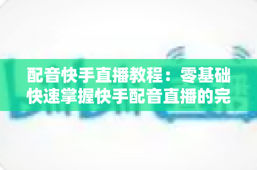 配音快手直播教程：零基础快速掌握快手配音直播的完整实战指南