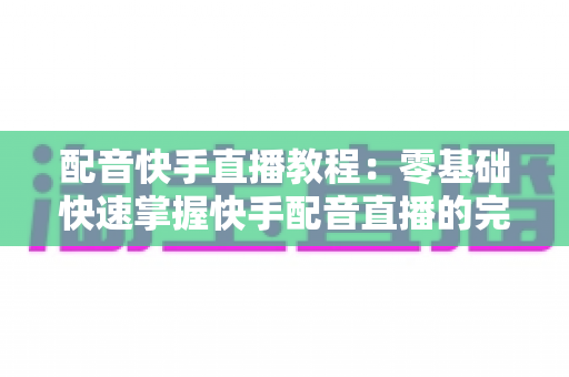 配音快手直播教程：零基础快速掌握快手配音直播的完整实战指南