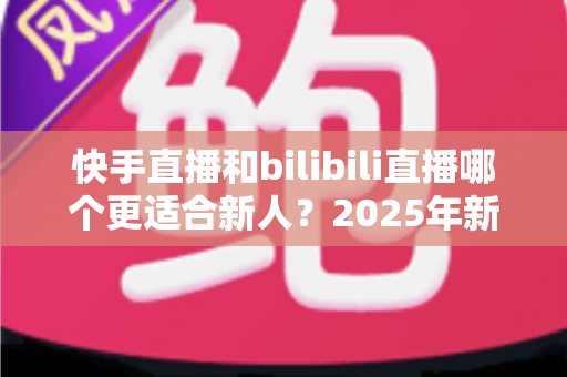 快手直播和bilibili直播哪个更适合新人?2025年新手主播平台选择深度解析与实战指南 快手直播和bilibili直播哪个更适合新人?2025年新手主播平台选择深度解析与实战指南