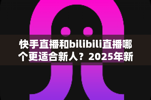 快手直播和bilibili直播哪个更适合新人?2025年新手主播平台选择深度解析与实战指南 快手直播和bilibili直播哪个更适合新人?2025年新手主播平台选择深度解析与实战指南