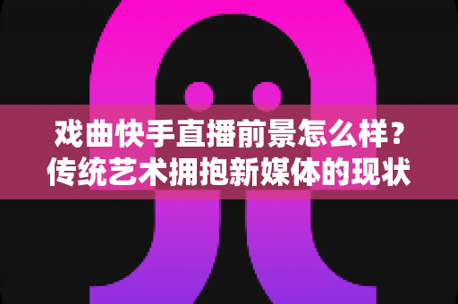 戏曲快手直播前景怎么样？传统艺术拥抱新媒体的现状、机遇与未来趋势全解析