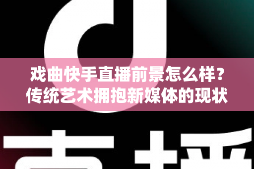 戏曲快手直播前景怎么样？传统艺术拥抱新媒体的现状、机遇与未来趋势全解析