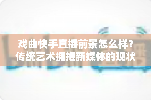 戏曲快手直播前景怎么样？传统艺术拥抱新媒体的现状、机遇与未来趋势全解析