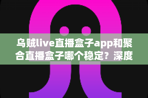 乌贼live直播盒子app和聚合直播盒子哪个稳定？深度横评帮你告别卡顿与掉线