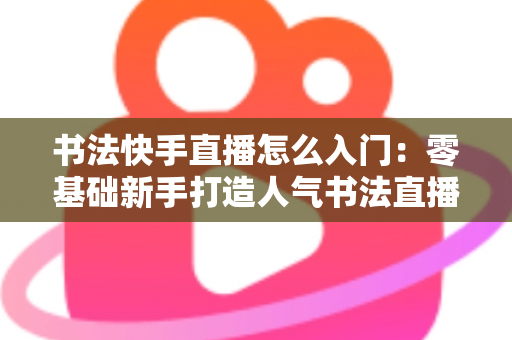 书法快手直播怎么入门：零基础新手打造人气书法直播间的完整指南