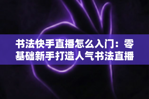书法快手直播怎么入门：零基础新手打造人气书法直播间的完整指南