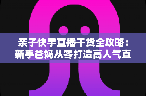 亲子快手直播干货全攻略:新手爸妈从零打造高人气直播间的实战指南 亲子快手直播干货全攻略:新手爸妈从零打造高人气直播间的实战指南
